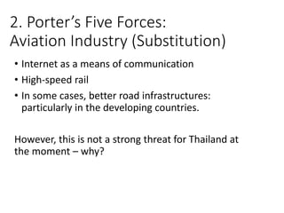 2. Porter’s Five Forces:
Aviation Industry (Substitution)
• Internet as a means of communication
• High-speed rail
• In some cases, better road infrastructures:
particularly in the developing countries.
However, this is not a strong threat for Thailand at
the moment – why?
 