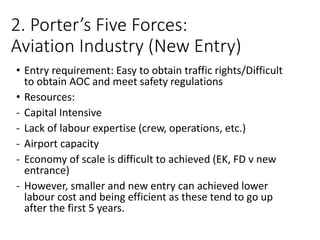 2. Porter’s Five Forces:
Aviation Industry (New Entry)
• Entry requirement: Easy to obtain traffic rights/Difficult
to obtain AOC and meet safety regulations
• Resources:
- Capital Intensive
- Lack of labour expertise (crew, operations, etc.)
- Airport capacity
- Economy of scale is difficult to achieved (EK, FD v new
entrance)
- However, smaller and new entry can achieved lower
labour cost and being efficient as these tend to go up
after the first 5 years.
 