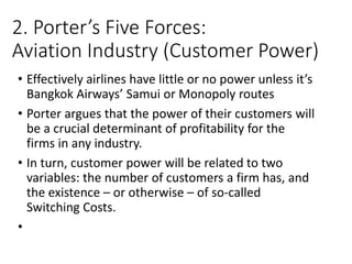 2. Porter’s Five Forces:
Aviation Industry (Customer Power)
• Effectively airlines have little or no power unless it’s
Bangkok Airways’ Samui or Monopoly routes
• Porter argues that the power of their customers will
be a crucial determinant of profitability for the
firms in any industry.
• In turn, customer power will be related to two
variables: the number of customers a firm has, and
the existence – or otherwise – of so-called
Switching Costs.
•
 