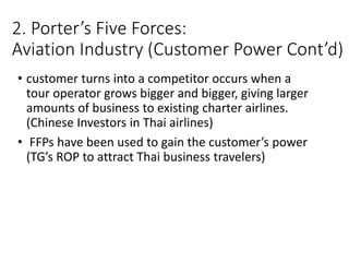 2. Porter’s Five Forces:
Aviation Industry (Customer Power Cont’d)
• customer turns into a competitor occurs when a
tour operator grows bigger and bigger, giving larger
amounts of business to existing charter airlines.
(Chinese Investors in Thai airlines)
• FFPs have been used to gain the customer’s power
(TG’s ROP to attract Thai business travelers)
 