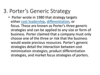 3. Porter’s Generic Strategy
• Porter wrote in 1980 that strategy targets
either cost leadership, differentiation, or
focus. These are known as Porter's three generic
strategies and can be applied to any size or form of
business. Porter claimed that a company must only
choose one of the three or risk that the business
would waste precious resources. Porter's generic
strategies detail the interaction between cost
minimization strategies, product differentiation
strategies, and market focus strategies of porters.
 