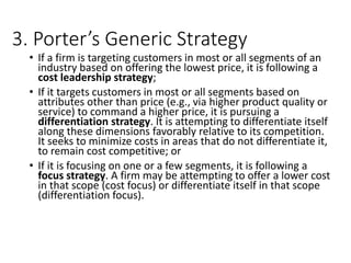 3. Porter’s Generic Strategy
• If a firm is targeting customers in most or all segments of an
industry based on offering the lowest price, it is following a
cost leadership strategy;
• If it targets customers in most or all segments based on
attributes other than price (e.g., via higher product quality or
service) to command a higher price, it is pursuing a
differentiation strategy. It is attempting to differentiate itself
along these dimensions favorably relative to its competition.
It seeks to minimize costs in areas that do not differentiate it,
to remain cost competitive; or
• If it is focusing on one or a few segments, it is following a
focus strategy. A firm may be attempting to offer a lower cost
in that scope (cost focus) or differentiate itself in that scope
(differentiation focus).
 