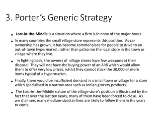 3. Porter’s Generic Strategy
• Lost-in-the-Middle is a situation where a firm is in none of the major boxes.
• In many countries the small village store represents this position. As car
ownership has grown, it has become commonplace for people to drive to an
out-of-town hypermarket, rather than patronise the local store in the town or
village where they live.
• In fighting back, the owners of village stores have few weapons at their
disposal. They will not have the buying power of an Aldi which would allow
them to offer very low prices, whilst they cannot stock the 30,000 or more
items typical of a hypermarket.
• Finally, there would be insufficient demand in a small town or village for a store
which specialised in a narrow area such as Indian grocery products.
• The Lost-in-the-Middle nature of the village store’s position is illustrated by the
fact that over the last ten years, many of them have been forced to close. As
we shall see, many medium-sized airlines are likely to follow them in the years
to come.
 