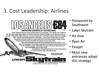 3. Cost Leadership: Airlines
• Pioneered by
Southwest
• Laker Skytrain
• Air Asia
• Ryan Air
• Easyjet
• Most new
entrances adopt
this strategy
 