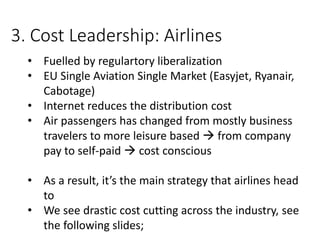 3. Cost Leadership: Airlines
• Fuelled by regulartory liberalization
• EU Single Aviation Single Market (Easyjet, Ryanair,
Cabotage)
• Internet reduces the distribution cost
• Air passengers has changed from mostly business
travelers to more leisure based  from company
pay to self-paid  cost conscious
• As a result, it’s the main strategy that airlines head
to
• We see drastic cost cutting across the industry, see
the following slides;
 