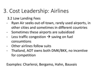 3. Cost Leadership: Airlines
3.2 Low Landing Fees
- Ryan Air seeks out-of-town, rarely used airports, in
other cities and sometimes in different countries
- Sometimes these airports are subsidized
- Less traffic congestion  saving on fuel
consumtions
- Other airlines follow suits
- Thailand, AOT owns both DMK/BKK, no incentive
for competition
Examples: Charleroi, Bergamo, Hahn, Bauvais
 