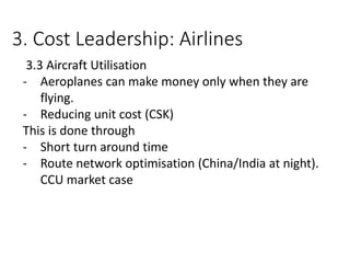 3. Cost Leadership: Airlines
3.3 Aircraft Utilisation
- Aeroplanes can make money only when they are
flying.
- Reducing unit cost (CSK)
This is done through
- Short turn around time
- Route network optimisation (China/India at night).
CCU market case
 