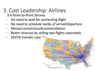 3. Cost Leadership: Airlines
3.4 Point-to-Point Service
- No need to wait for connecting flight
- No need to schedule banks of arrival/departure
- Missed connection/Accommodation
- Better revenue by selling two flights separately
- DD/FD transfer case
 