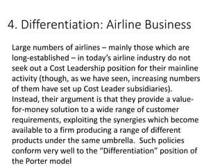 4. Differentiation: Airline Business
Large numbers of airlines – mainly those which are
long-established – in today’s airline industry do not
seek out a Cost Leadership position for their mainline
activity (though, as we have seen, increasing numbers
of them have set up Cost Leader subsidiaries).
Instead, their argument is that they provide a value-
for-money solution to a wide range of customer
requirements, exploiting the synergies which become
available to a firm producing a range of different
products under the same umbrella. Such policies
conform very well to the “Differentiation” position of
the Porter model
 