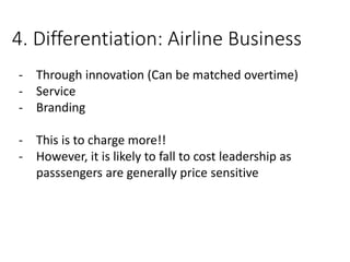 4. Differentiation: Airline Business
- Through innovation (Can be matched overtime)
- Service
- Branding
- This is to charge more!!
- However, it is likely to fall to cost leadership as
passsengers are generally price sensitive
 