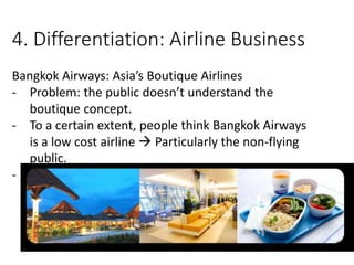 4. Differentiation: Airline Business
Bangkok Airways: Asia’s Boutique Airlines
- Problem: the public doesn’t understand the
boutique concept.
- To a certain extent, people think Bangkok Airways
is a low cost airline  Particularly the non-flying
public.
-
 