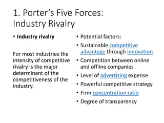 1. Porter’s Five Forces:
Industry Rivalry
• Industry rivalry
For most industries the
intensity of competitive
rivalry is the major
determinant of the
competitiveness of the
industry.
• Potential factors:
• Sustainable competitive
advantage through innovation
• Competition between online
and offline companies
• Level of advertising expense
• Powerful competitive strategy
• Firm concentration ratio
• Degree of transparency
 