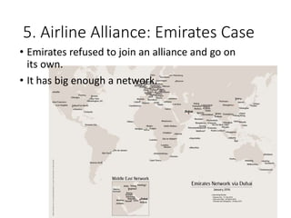 5. Airline Alliance: Emirates Case
• Emirates refused to join an alliance and go on
its own.
• It has big enough a network.
 