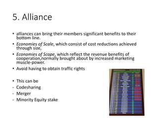 5. Alliance
• alliances can bring their members significant benefits to their
bottom line.
• Economies of Scale, which consist of cost reductions achieved
through size,
• Economies of Scope, which reflect the revenue benefits of
cooperation,normally brought about by increased marketing
muscle-power.
• Avoid having to obtain traffic rights
• This can be
- Codesharing
- Merger
- Minority Equity stake
 