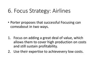 6. Focus Strategy: Airlines
• Porter proposes that successful Focusing can
comeabout in two ways.
1. Focus on adding a great deal of value, which
allows them to cover high production on costs
and still sustain profitability.
2. Use their expertise to achievevery low costs.
 