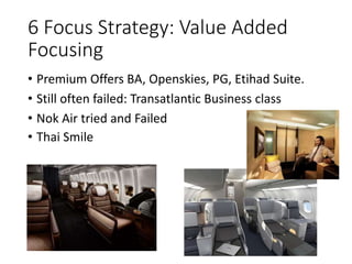 6 Focus Strategy: Value Added
Focusing
• Premium Offers BA, Openskies, PG, Etihad Suite.
• Still often failed: Transatlantic Business class
• Nok Air tried and Failed
• Thai Smile
 