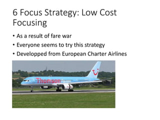 6 Focus Strategy: Low Cost
Focusing
• As a result of fare war
• Everyone seems to try this strategy
• Developped from European Charter Airlines
 