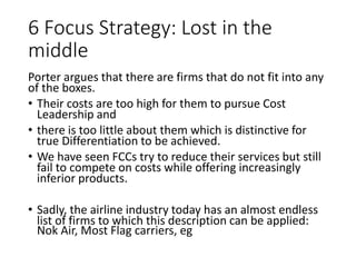 6 Focus Strategy: Lost in the
middle
Porter argues that there are firms that do not fit into any
of the boxes.
• Their costs are too high for them to pursue Cost
Leadership and
• there is too little about them which is distinctive for
true Differentiation to be achieved.
• We have seen FCCs try to reduce their services but still
fail to compete on costs while offering increasingly
inferior products.
• Sadly, the airline industry today has an almost endless
list of firms to which this description can be applied:
Nok Air, Most Flag carriers, eg
 