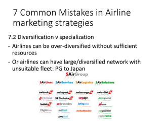 7 Common Mistakes in Airline
marketing strategies
7.2 Diversification v specialization
- Airlines can be over-diversified without sufficient
resources
- Or airlines can have large/diversified network with
unsuitable fleet: PG to Japan
 