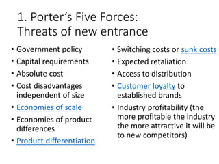 1. Porter’s Five Forces:
Threats of new entrance
• Government policy
• Capital requirements
• Absolute cost
• Cost disadvantages
independent of size
• Economies of scale
• Economies of product
differences
• Product differentiation
• Switching costs or sunk costs
• Expected retaliation
• Access to distribution
• Customer loyalty to
established brands
• Industry profitability (the
more profitable the industry
the more attractive it will be
to new competitors)
 