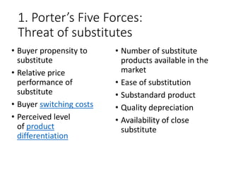 1. Porter’s Five Forces:
Threat of substitutes
• Buyer propensity to
substitute
• Relative price
performance of
substitute
• Buyer switching costs
• Perceived level
of product
differentiation
• Number of substitute
products available in the
market
• Ease of substitution
• Substandard product
• Quality depreciation
• Availability of close
substitute
 