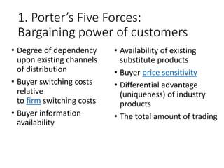 1. Porter’s Five Forces:
Bargaining power of customers
• Degree of dependency
upon existing channels
of distribution
• Buyer switching costs
relative
to firm switching costs
• Buyer information
availability
• Availability of existing
substitute products
• Buyer price sensitivity
• Differential advantage
(uniqueness) of industry
products
• The total amount of trading
 