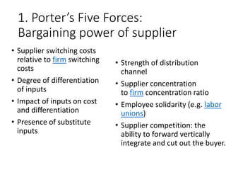 1. Porter’s Five Forces:
Bargaining power of supplier
• Supplier switching costs
relative to firm switching
costs
• Degree of differentiation
of inputs
• Impact of inputs on cost
and differentiation
• Presence of substitute
inputs
• Strength of distribution
channel
• Supplier concentration
to firm concentration ratio
• Employee solidarity (e.g. labor
unions)
• Supplier competition: the
ability to forward vertically
integrate and cut out the buyer.
 