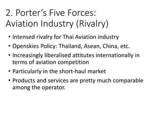 2. Porter’s Five Forces:
Aviation Industry (Rivalry)
• Intensed rivalry for Thai Aviation industry
• Openskies Policy: Thailand, Asean, China, etc.
• Increasingly liberalised attitutes internationally in
terms of aviation competition
• Particularly in the short-haul market
• Products and services are pretty much comparable
among the operator.
 