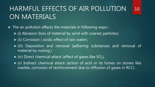 HARMFUL EFFECTS OF AIR POLLUTION
ON MATERIALS
 The air pollution affects the materials in following ways:-
 (i) Abrasion (loss of material by wind with coarser particles).
 (ii) Corrosion ( acidic effect of rain water).
 (iii) Deposition and removal (adhering substances and removal of
material by rusting.)
 (iv) Direct chemical attack (effect of gases like SO2).
 (v) Indirect chemical attack (action of acid or its fumes on stones like
marble, corrosion of reinforcement due to diffusion of gases in RCC).
10
 