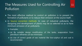 The Measures Used for Controlling Air
Pollution
 The most effective method to control air pollution is to prevent the
formation of pollutants or to reduce their emission at the source itself.
 (i) Source correction methods: In case of industrial pollutants, the
designing and development of plants may be so selected so as to have
minimum emission of air pollutants.
 Examples
 (a) By suitable design modification of the tanks, evaporation from
petroleum refineries can be minimized.
 (b) Use of correct grade of raw material like low-sulphur oil and coal is
recommended.
11
 