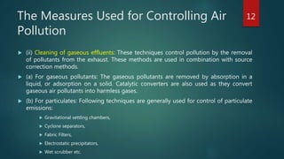 The Measures Used for Controlling Air
Pollution
 (ii) Cleaning of gaseous effluents: These techniques control pollution by the removal
of pollutants from the exhaust. These methods are used in combination with source
correction methods.
 (a) For gaseous pollutants: The gaseous pollutants are removed by absorption in a
liquid, or adsorption on a solid. Catalytic converters are also used as they convert
gaseous air pollutants into harmless gases.
 (b) For particulates: Following techniques are generally used for control of particulate
emissions:
 Gravitational settling chambers,
 Cyclone separators,
 Fabric Filters,
 Electrostatic precipitators,
 Wet scrubber etc.
12
 