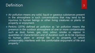 Definition
 Air pollution means any solid, liquid or gaseous substances present
in the atmosphere in such concentrations that may tend to be
injurious to human beings or other living creatures or plants or
property or enjoyment.
 Perkins (1974) defined air pollution as “air pollution means the
presence in the outdoor atmosphere of one or more contaminants
such as dust, fumes, gas, mist, odour, smoke or vapour in
quantities or characteristics and of duration such as to be injurious
to human, plant or animal life or to property or which
unreasonably interferes with the comfortable enjoyment of life and
property.”
3
 