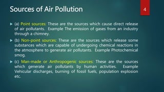 Sources of Air Pollution
 (a) Point sources: These are the sources which cause direct release
of air pollutants. Example The emission of gases from an industry
through a chimney.
 (b) Non-point sources: These are the sources which release some
substances which are capable of undergoing chemical reactions in
the atmosphere to generate air pollutants. Example Photochemical
smog.
 (c) Man-made or Anthropogenic sources: These are the sources
which generate air pollutants by human activities. Example
Vehicular discharges, burning of fossil fuels, population explosion
etc.
4
 