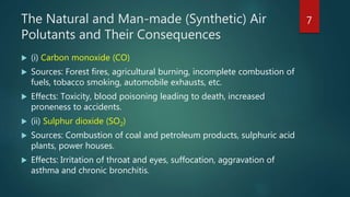 The Natural and Man-made (Synthetic) Air
Polutants and Their Consequences
 (i) Carbon monoxide (CO)
 Sources: Forest fires, agricultural burning, incomplete combustion of
fuels, tobacco smoking, automobile exhausts, etc.
 Effects: Toxicity, blood poisoning leading to death, increased
proneness to accidents.
 (ii) Sulphur dioxide (SO2)
 Sources: Combustion of coal and petroleum products, sulphuric acid
plants, power houses.
 Effects: Irritation of throat and eyes, suffocation, aggravation of
asthma and chronic bronchitis.
7
 