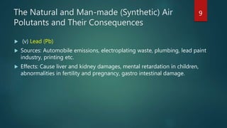 The Natural and Man-made (Synthetic) Air
Polutants and Their Consequences
 (v) Lead (Pb)
 Sources: Automobile emissions, electroplating waste, plumbing, lead paint
industry, printing etc.
 Effects: Cause liver and kidney damages, mental retardation in children,
abnormalities in fertility and pregnancy, gastro intestinal damage.
9
 