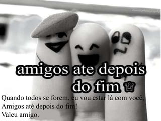 Quando todos se forem, eu vou estar lá com você,
Amigos até depois do fim!
Valeu amigo.
 