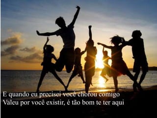 E quando eu precisei você chorou comigo
Valeu por você existir, é tão bom te ter aqui
 