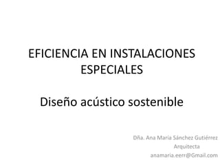 EFICIENCIA EN INSTALACIONES
ESPECIALES
Diseño acústico sostenible
Dña. Ana María Sánchez Gutiérrez
Arquitecta
anamaria.eerr@Gmail.com
 