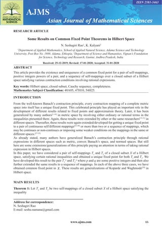 www.ajms.com 66
RESEARCH ARTICLE
Some Results on Common Fixed Point Theorems in Hilbert Space
N. Seshagiri Rao1
, K. Kalyani2
1
Department of Applied Mathematics, School of Applied Natural Science, Adama Science and Technology
University, Post Box No. 1888, Adama, Ethiopia, 2
Department of Science and Humanities, Vignan’s Foundation
for Science, Technology and Research, Guntur, Andhra Pradesh, India
Received: 25-12-2019; Revised: 17-01-2020; Accepted: 31-01-2020
ABSTRACT
This article provides the existence and uniqueness of a common fixed point for a pair of self-mappings,
positive integers powers of a pair, and a sequence of self-mappings over a closed subset of a Hilbert
space satisfying various contraction conditions involving rational expressions.
Key words: Hilbert space, closed subset, Cauchy sequence, completeness.
Mathematics Subject Classification: 40A05, 47H10, 54H25.
INTRODUCTION
From the well-known Banach’s contraction principle, every contraction mapping of a complete metric
space into itself has a unique fixed point. This celebrated principle has played an important role in the
development of different results related to fixed points and approximation theory. Later, it has been
generalized by many authors[1-14]
in metric space by involving either ordinary or rational terms in the
inequalities presented there. Again, these results were extended by other or the same researchers[15-21]
in
different spaces. Thereafter, these results were again extended/developed for getting a unique fixed point
to a pair of continuous self/different mappings[22-26]
or more than two or a sequence of mappings, which
may be continues or non-continues or imposing some weaker conditions on the mappings in the same or
different spaces.[27-33]
As already stated, many authors have generalized Banach’s contraction principle through rational
expressions in different spaces such as metric, convex Banach’s space, and normed spaces. But still
here are some extensions/generalizations of this principle paying an attention in terms of taking rational
expression in Hilbert spaces.
In this paper, we have considered a pair of self-mappings T1
and T2
of a closed subset X of a Hilbert
space, satisfying certain rational inequalities and obtained a unique fixed point for both T1
and T2
. We
have developed this result to the pair T1
p
and T2
q
where p and q are some positive integers and then also
further extended the same results to a sequence of mappings. In each of the above three cases, we have
obtained common fixed point in X. These results are generalizations of Koparde and Waghmode[29]
in
Hilbert space.
MAIN RESULTS
Theorem 1: Let T1
and T2
be two self-mappings of a closed subset X of a Hilbert space satisfying the
inequality
Address for correspondence:
N. Seshagiri Rao
E-mail: seshu.namana@gmail.com
ISSN 2581-3463
 