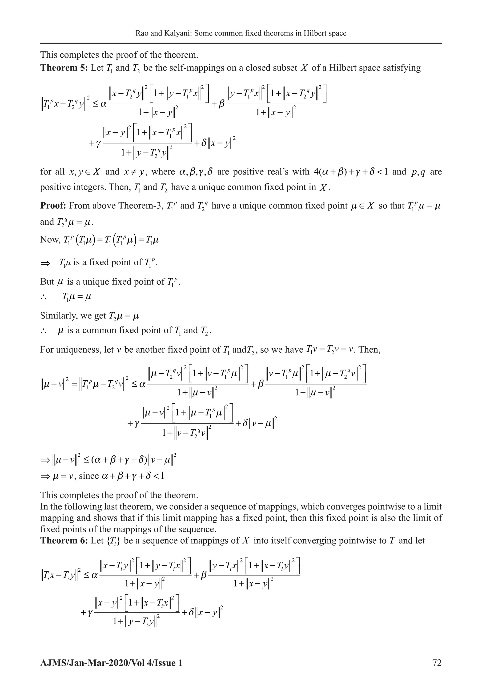 Rao and Kalyani: Some common fixed theorems in Hilbert space
AJMS/Jan-Mar-2020/Vol 4/Issue 1 72
This completes the proof of the theorem.
Theorem 5: Let T1 and T2 be the self-mappings on a closed subset X of a Hilbert space satisfying
T x T y
x T y y T x
x y
y T x x T y
p q
q p p q
1 2
2 2
2
1
2
2
1
2
2
2
1
1
1
− ≤
− + −






+ −
+
− + −
α β







+ −
+
− + −






+ −
+ −
1
1
1
2
2
1
2
2
2
2
x y
x y x T x
y T y
x y
p
q
γ δ
for all x y X
, ∈ and ≠
x y, where α β γ δ
, , , are positive real’s with 4 1
( )
α β γ δ
+ + +  and p q
, are
positive integers. Then, T1 and T2 have a unique common fixed point in X .
Proof: From above Theorem-3, T p
1 and T q
2 have a unique common fixed point  ∈X so that 1  
=
p
T
and 2  
=
q
T .
Now, ( ) ( )
1 1 1 1 1
  
= =
p p
T T T T T
⇒ T1μ is a fixed point of T p
1 .
But  is a unique fixed point of T p
1 .
1 
∴ =
T
Similarly, we get 2 
=
T

∴ is a common fixed point of T1 and T2 .
For uniqueness, let v be another fixed point of T1 andT2 , so we have 1 2
= =
Tv T v v. Then,
µ µ α
µ µ
µ
β
µ µ
− = − ≤
− + −






+ −
+
− + −
v T T v
T v v T
v
v T
p q
q p p
2
1 2
2 2
2
1
2
2
1
2
1
1
1 T
T v
v
v T
v T v
v
q
p
q
2
2
2
2
1
2
2
2
2
1
1
1






+ −
+
− + −






+ −
+ −
µ
γ
µ µ µ
δ µ
⇒ − ≤ + + + −
µ α β γ δ µ
v v
2 2
( )

⇒ =
v, since α β γ δ
+ + + 1
This completes the proof of the theorem.
In the following last theorem, we consider a sequence of mappings, which converges pointwise to a limit
mapping and shows that if this limit mapping has a fixed point, then this fixed point is also the limit of
fixed points of the mappings of the sequence.
Theorem 6: Let { }
Ti be a sequence of mappings of X into itself converging pointwise to T and let
T x T y
x T y y T x
x y
y T x x T y
x
i i
i i i i
− ≤
− + −




+ −
+
− + −




+ −
2
2 2
2
2 2
1
1
1
1
α β
y
y
x y x T x
y T y
x y
i
i
2
2 2
2
2
1
1
+
− + −




+ −
+ −
γ δ
 