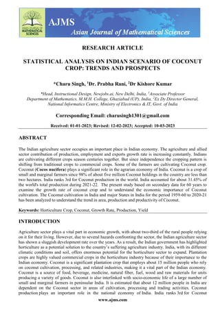 www.ajms.com
RESEARCH ARTICLE
STATISTICAL ANALYSIS ON INDIAN SCENARIO OF COCONUT
CROP: TRENDS AND PROSPECTS
*Charu Singh, 1
Dr. Prabha Rani, 2
Dr Kishore Kumar
*Head, Instructional Design, Newjobs.ai, New Delhi, India, 1
Associate Professor
Department of Mathematics, M.M.H. College, Ghaziabad (UP), India, 2
Ex Dy Director General,
National Informatics Centre, Ministry of Electronics & IT, Govt. of India
Corresponding Email: charusingh1301@gmail.com
Received: 01-01-2023; Revised: 12-02-2023; Accepted: 10-03-2023
ABSTRACT
The Indian agriculture sector occupies an important place in Indian economy. The agriculture and allied
sector contribution of production, employment and exports growth rate is increasing constantly. Indians
are cultivating different crops season centuries together. But since independence the cropping pattern is
shifting from traditional crops to commercial crops. Some of the farmers are cultivating Coconut crop.
Coconut (Cocos nucifera) plays a significant role in the agrarian economy of India. Coconut is a crop of
small and marginal farmers since 98% of about five million Coconut holdings in the country are less than
two hectares. India ranks 3rd for Coconut production in the world. India accounted for about 31.45% of
the world's total production during 2021-22. The present study based on secondary data for 60 years to
examine the growth rate of coconut crop and to understand the economic importance of Coconut
cultivation. The Coconut cultivation in India and major States in India for the period 1959-60 to 2020-21
has been analyzed to understand the trend in area, production and productivity of Coconut.
Keywords: Horticulture Crop, Coconut, Growth Rate, Production, Yield
INTRODUCTION
Agriculture sector plays a vital part in economic growth, with about two-third of the rural people relying
on it for their living. However, due to several hazards confronting the sector, the Indian agriculture sector
has shown a sluggish development rate over the years. As a result, the Indian government has highlighted
horticulture as a potential solution to the country’s suffering agriculture industry. India, with its different
climatic conditions and soil, offers enormous potential for the horticulture sector to expand. Plantation
crops are highly valued commercial crops in the horticulture industry because of their importance to the
Indian economy. Coconut is a significant plantation crop that employs about 15 million people who rely
on coconut cultivation, processing, and related industries, making it a vital part of the Indian economy.
Coconut is a source of food, beverage, medicine, natural fiber, fuel, wood and raw materials for units
producing a variety of goods. Coconut is also interlinked with socio-economic life of a large number of
small and marginal farmers in peninsular India. It is estimated that about 12 million people in India are
dependent on the Coconut sector in areas of cultivation, processing and trading activities. Coconut
production plays an important role in the national economy of India. India ranks 3rd for Coconut
 