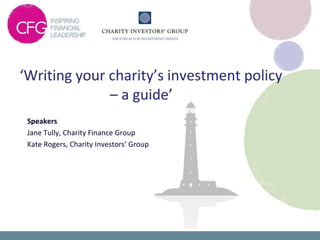 ‘Writing your charity’s investment policy
              – a guide’
 Speakers
 Jane Tully, Charity Finance Group
 Kate Rogers, Charity Investors’ Group
 