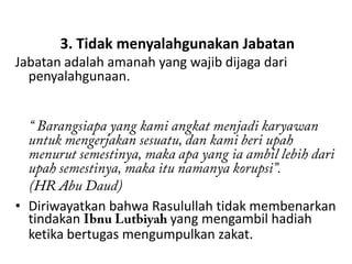 3. Tidak menyalahgunakan Jabatan
Jabatan adalah amanah yang wajib dijaga dari
  penyalahgunaan.




• Diriwayatkan bahwa Rasulullah tidak membenarkan
  tindakan              yang mengambil hadiah
  ketika bertugas mengumpulkan zakat.
 