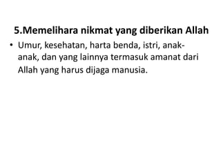5.Memelihara nikmat yang diberikan Allah
• Umur, kesehatan, harta benda, istri, anak-
  anak, dan yang lainnya termasuk amanat dari
  Allah yang harus dijaga manusia.
 