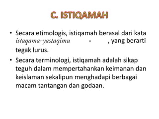 • Secara etimologis, istiqamah berasal dari kata
                            -     , yang berarti
  tegak lurus.
• Secara terminologi, istiqamah adalah sikap
  teguh dalam mempertahankan keimanan dan
  keislaman sekalipun menghadapi berbagai
  macam tantangan dan godaan.
 
