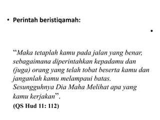 • Perintah beristiqamah:
                                                  •

  “Maka tetaplah kamu pada jalan yang benar,
 sebagaimana diperintahkan kepadamu dan
 (juga) orang yang telah tobat beserta kamu dan
 janganlah kamu melampaui batas.
 Sesungguhnya Dia Maha Melihat apa yang
 kamu kerjakan”.
  (QS Hud 11: 112)
 