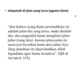 • Istiqamah di jalan yang lurus (agama Islam)
                                                •

  “dan bahwa (yang Kami perintahkan) ini
  adalah jalan-Ku yang lurus, maka ikutilah
  dia; dan janganlah kamu mengikuti jalan-
  jalan (yang lain), karena jalan-jalan itu
  mencerai-beraikan kamu dari jalan-Nya.
  Yang demikian itu diperintahkan Allah
  kepadamu agar kamu bertakwa”. (QS al
  An’am 6: 153)
 
