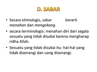 • Secara etimologis, sabar         berarti
  menahan dan mengekang.
• secara terminologis: menahan diri dari segala
  sesuatu yang tidak disukai karena mengharap
  ridha Allah.
• Sesuatu yang tidak disukai itu: hal-hal yang
  tidak disenangi dan uang disenangi.
 