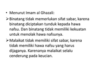 • Menurut Imam al Ghazali:
Binatang tidak memerlukan sifat sabar, karena
  binatang diciptakan tunduk kepada hawa
  nafsu. Dan binatang tidak memiliki kekuatan
  untuk menolak hawa nafsunya.
Malaikat tidak memiliki sifat sabar, karena
  tidak memiliki hawa nafsu yang harus
  dijaganya. Karenanya malaikat selalu
  cenderung pada keucian.
 