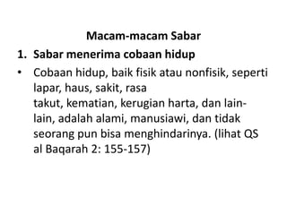 Macam-macam Sabar
1. Sabar menerima cobaan hidup
• Cobaan hidup, baik fisik atau nonfisik, seperti
   lapar, haus, sakit, rasa
   takut, kematian, kerugian harta, dan lain-
   lain, adalah alami, manusiawi, dan tidak
   seorang pun bisa menghindarinya. (lihat QS
   al Baqarah 2: 155-157)
 